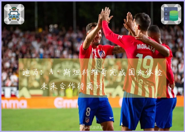 迪马：A·斯坦科维奇完成国米体检，未来合作待商讨