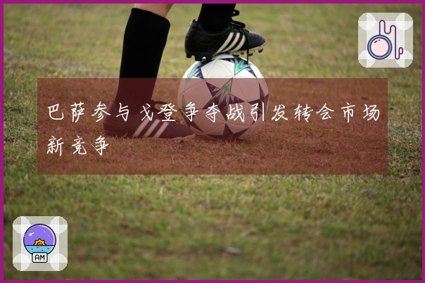 巴萨参与戈登争夺战引发转会市场新竞争