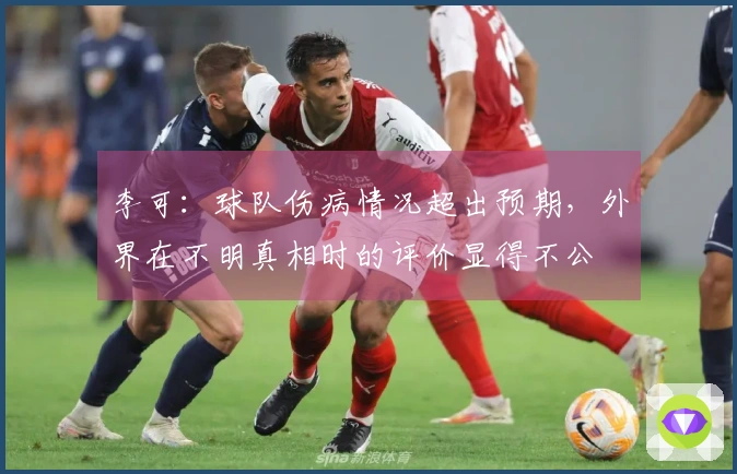 李可：球队伤病情况超出预期，外界在不明真相时的评价显得不公